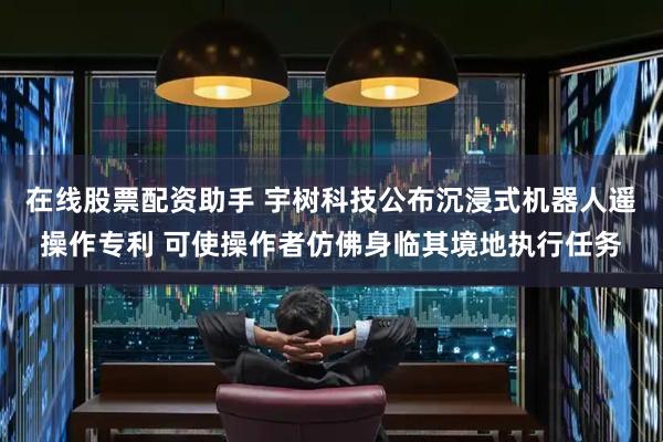 在线股票配资助手 宇树科技公布沉浸式机器人遥操作专利 可使操作者仿佛身临其境地执行任务