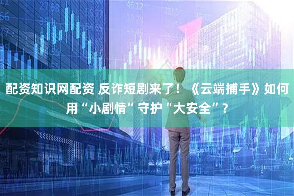 配资知识网配资 反诈短剧来了！《云端捕手》如何用“小剧情”守护“大安全”？