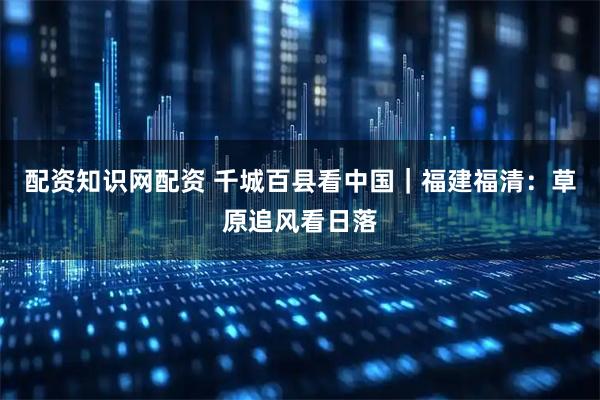 配资知识网配资 千城百县看中国｜福建福清：草原追风看日落