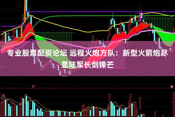 专业股票配资论坛 远程火炮方队：新型火箭炮尽显陆军长剑锋芒