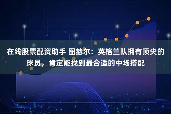 在线股票配资助手 图赫尔：英格兰队拥有顶尖的球员，肯定能找到最合适的中场搭配