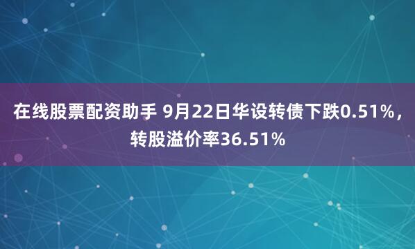 在线股票配资助手 9月22日华设转债下跌0.51%，转股溢价率36.51%