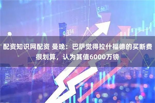 配资知识网配资 曼晚：巴萨觉得拉什福德的买断费很划算，认为其值6000万镑