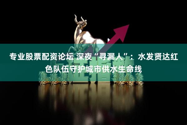 专业股票配资论坛 深夜“寻漏人”：水发贤达红色队伍守护城市供水生命线