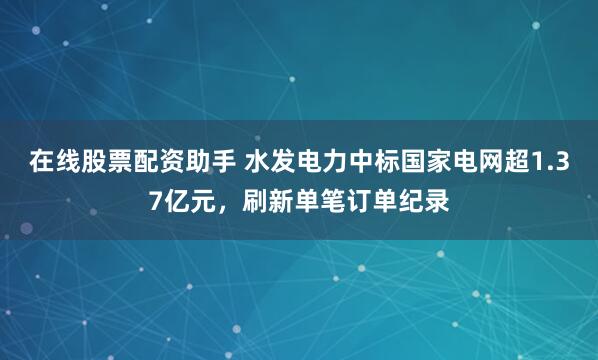 在线股票配资助手 水发电力中标国家电网超1.37亿元，刷新单笔订单纪录