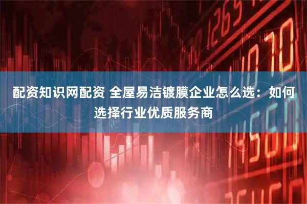 配资知识网配资 全屋易洁镀膜企业怎么选：如何选择行业优质服务商