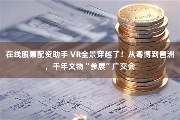 在线股票配资助手 VR全景穿越了！从粤博到琶洲，千年文物“参展”广交会