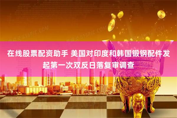 在线股票配资助手 美国对印度和韩国锻钢配件发起第一次双反日落复审调查