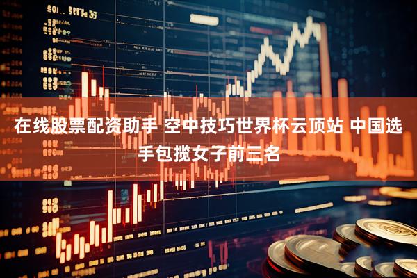 在线股票配资助手 空中技巧世界杯云顶站 中国选手包揽女子前三名