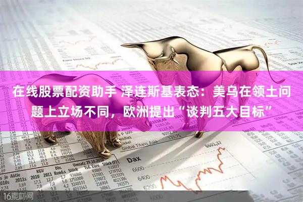 在线股票配资助手 泽连斯基表态：美乌在领土问题上立场不同，欧洲提出“谈判五大目标”