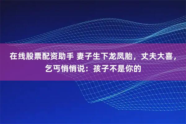 在线股票配资助手 妻子生下龙凤胎，丈夫大喜，乞丐悄悄说：孩子不是你的