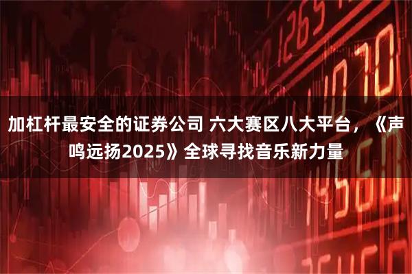 加杠杆最安全的证券公司 六大赛区八大平台，《声鸣远扬2025》全球寻找音乐新力量