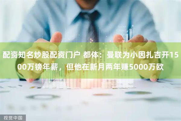 配资知名炒股配资门户 都体：曼联为小因扎吉开1500万镑年薪，但他在新月两年赚5000万欧