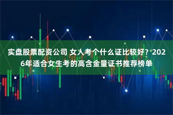 实盘股票配资公司 女人考个什么证比较好？2026年适合女生考的高含金量证书推荐榜单