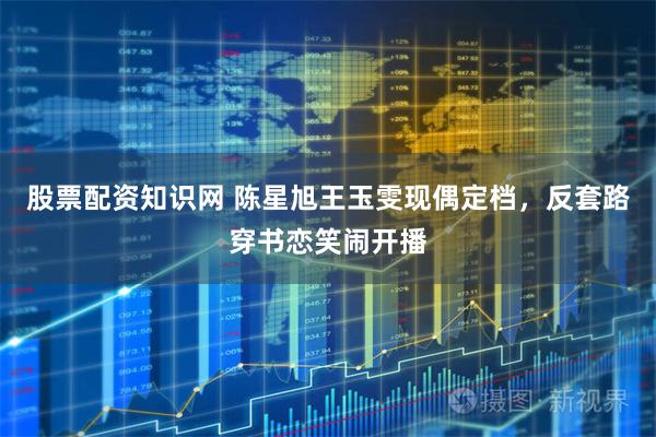 股票配资知识网 陈星旭王玉雯现偶定档，反套路穿书恋笑闹开播