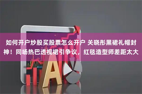 如何开户炒股买股票怎么开户 关晓彤黑裙礼帽封神！同场热巴透视裙引争议，红毯造型师差距太大