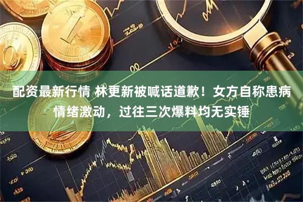 配资最新行情 林更新被喊话道歉！女方自称患病情绪激动，过往三次爆料均无实锤