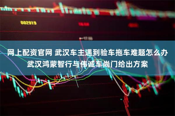 网上配资官网 武汉车主遇到验车拖车难题怎么办武汉鸿蒙智行与伟诚车尚门给出方案