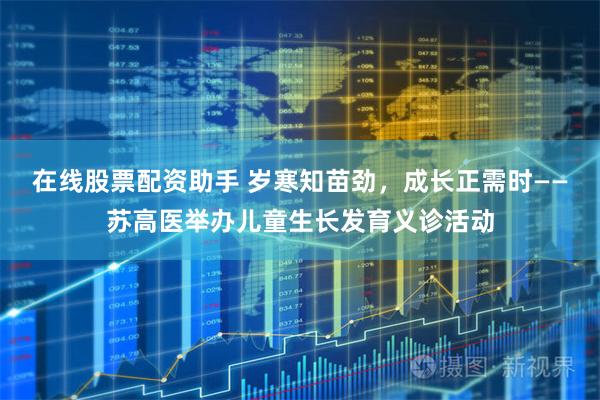 在线股票配资助手 岁寒知苗劲，成长正需时——苏高医举办儿童生长发育义诊活动