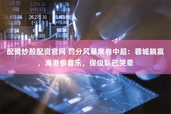 配资炒股配资官网 罚分风暴席卷中超：蓉城躺赢，海港偷着乐，保级队已哭晕