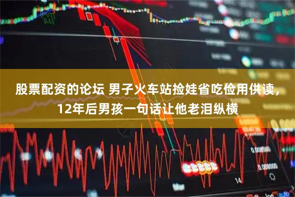 股票配资的论坛 男子火车站捡娃省吃俭用供读，12年后男孩一句话让他老泪纵横