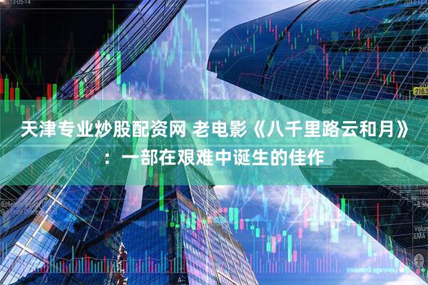 天津专业炒股配资网 老电影《八千里路云和月》：一部在艰难中诞生的佳作