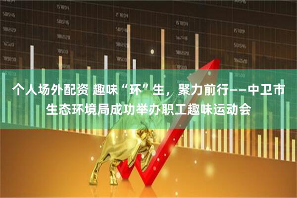 个人场外配资 趣味“环”生，聚力前行——中卫市生态环境局成功举办职工趣味运动会