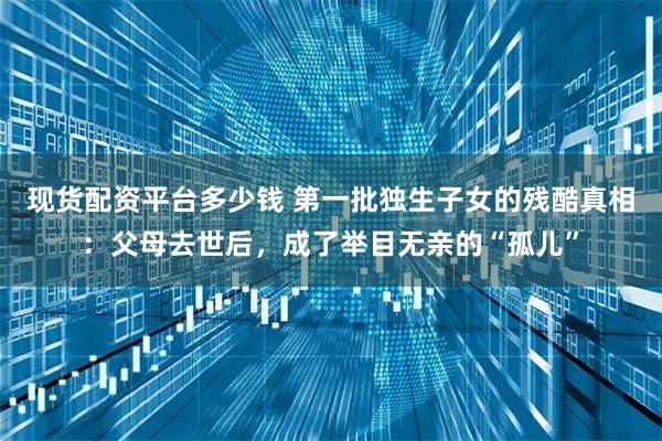 现货配资平台多少钱 第一批独生子女的残酷真相：父母去世后，成了举目无亲的“孤儿”