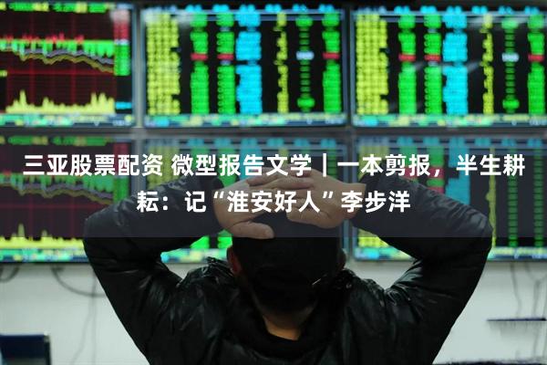三亚股票配资 微型报告文学｜一本剪报，半生耕耘：记“淮安好人”李步洋