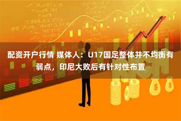 配资开户行情 媒体人：U17国足整体并不均衡有弱点，印尼大败后有针对性布置