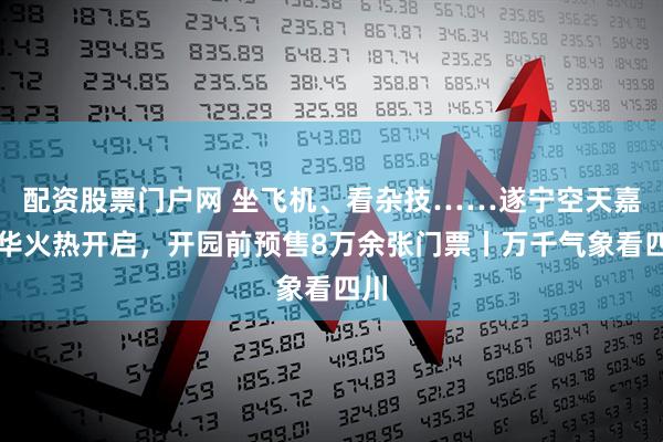 配资股票门户网 坐飞机、看杂技……遂宁空天嘉年华火热开启，开园前预售8万余张门票丨万千气象看四川