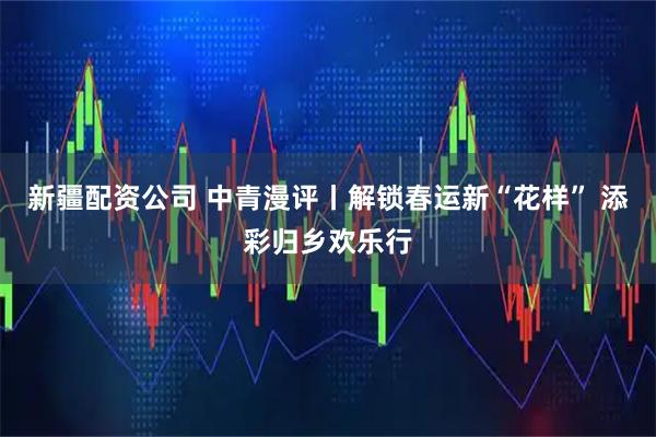 新疆配资公司 中青漫评丨解锁春运新“花样” 添彩归乡欢乐行