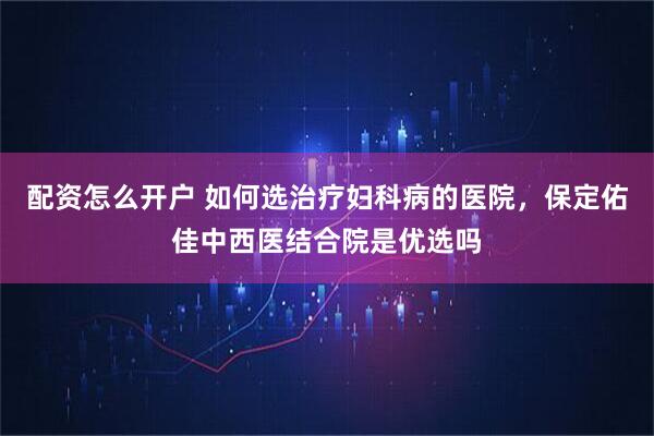 配资怎么开户 如何选治疗妇科病的医院，保定佑佳中西医结合院是优选吗