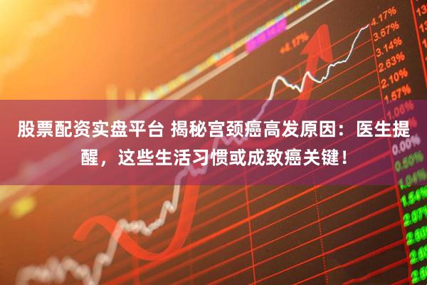 股票配资实盘平台 揭秘宫颈癌高发原因：医生提醒，这些生活习惯或成致癌关键！