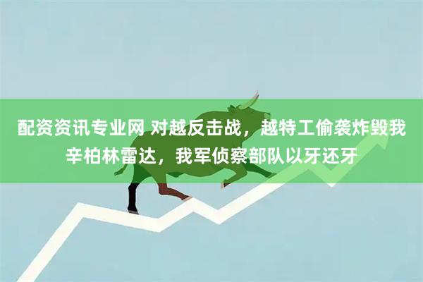 配资资讯专业网 对越反击战，越特工偷袭炸毁我辛柏林雷达，我军侦察部队以牙还牙