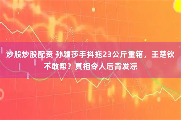 炒股炒股配资 孙颖莎手抖拖23公斤重箱，王楚钦不敢帮？真相令人后背发凉