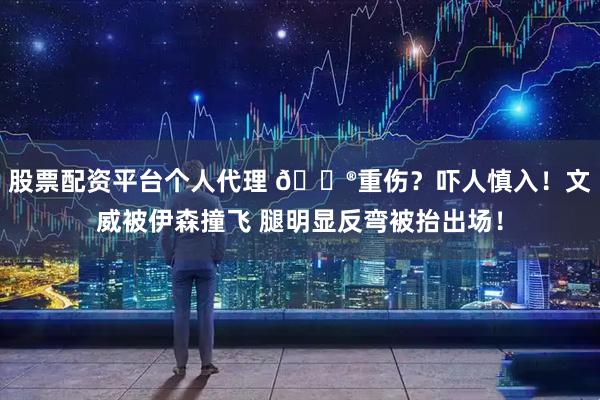 股票配资平台个人代理 😮重伤？吓人慎入！文威被伊森撞飞 腿明显反弯被抬出场！