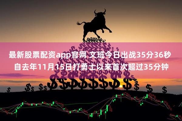 最新股票配资app官网 文班今日出战35分36秒 自去年11月15日打勇士以来首次超过35分钟