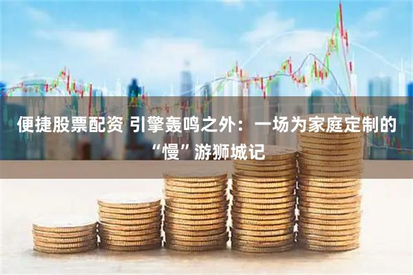 便捷股票配资 引擎轰鸣之外：一场为家庭定制的“慢”游狮城记