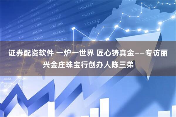 证券配资软件 一炉一世界 匠心铸真金——专访丽兴金庄珠宝行创办人陈三弟