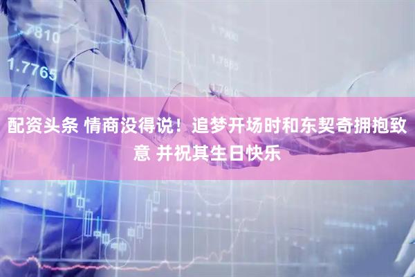 配资头条 情商没得说！追梦开场时和东契奇拥抱致意 并祝其生日快乐