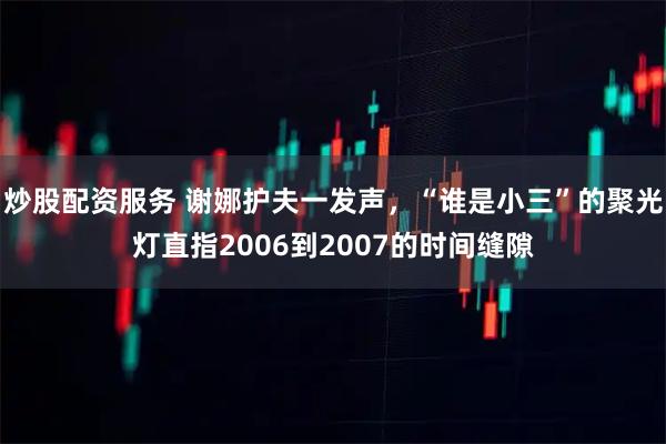 炒股配资服务 谢娜护夫一发声，“谁是小三”的聚光灯直指2006到2007的时间缝隙
