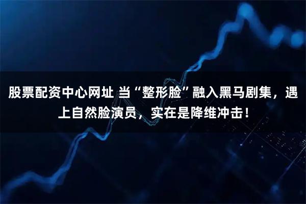 股票配资中心网址 当“整形脸”融入黑马剧集，遇上自然脸演员，实在是降维冲击！