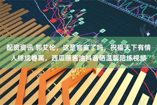 配资资讯 郭艾伦，这是官宣了吗，祝福天下有情人终成眷属，西瓜蘸酱油抖音晒温馨陪练视频