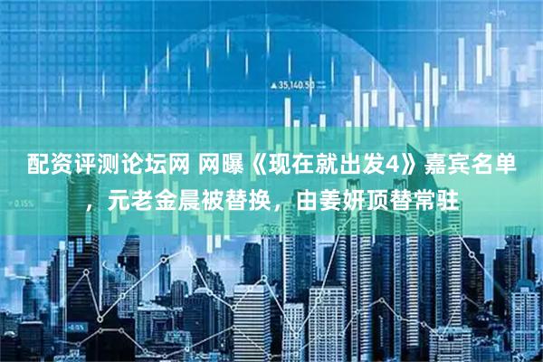 配资评测论坛网 网曝《现在就出发4》嘉宾名单，元老金晨被替换，由姜妍顶替常驻