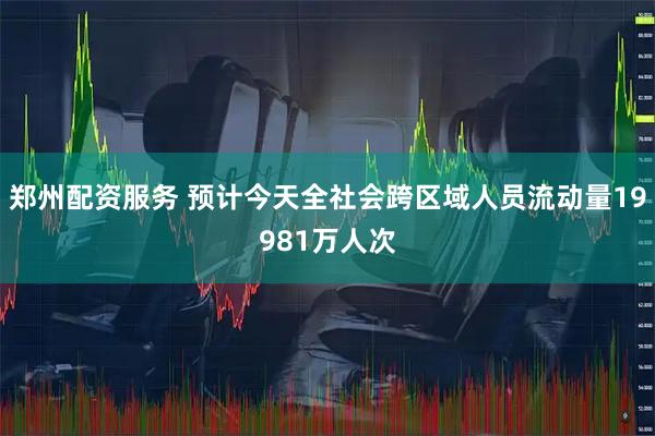 郑州配资服务 预计今天全社会跨区域人员流动量19981万人次