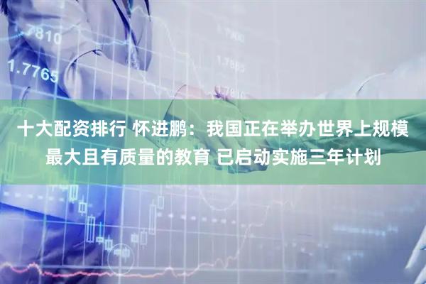 十大配资排行 怀进鹏：我国正在举办世界上规模最大且有质量的教育 已启动实施三年计划