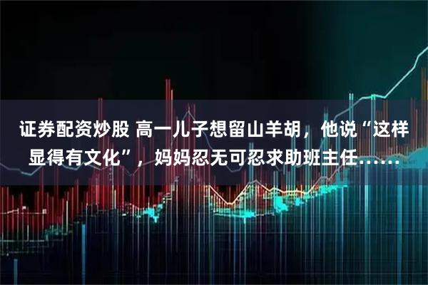 证券配资炒股 高一儿子想留山羊胡，他说“这样显得有文化”，妈妈忍无可忍求助班主任……