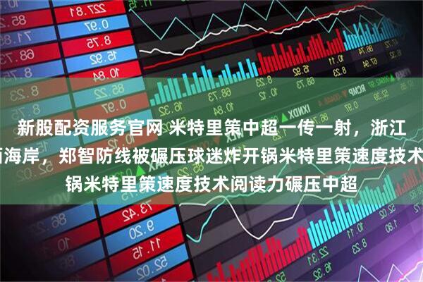 新股配资服务官网 米特里策中超一传一射，浙江2：0轻取青岛西海岸，郑智防线被碾压球迷炸开锅米特里策速度技术阅读力碾压中超
