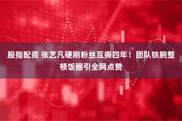 股指配资 张艺凡硬刚粉丝互撕四年！团队铁腕整顿饭圈引全网点赞